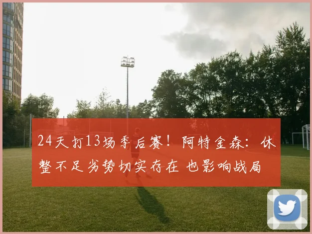 24天打13场季后赛！阿特金森：休整不足劣势切实存在 也影响战局
