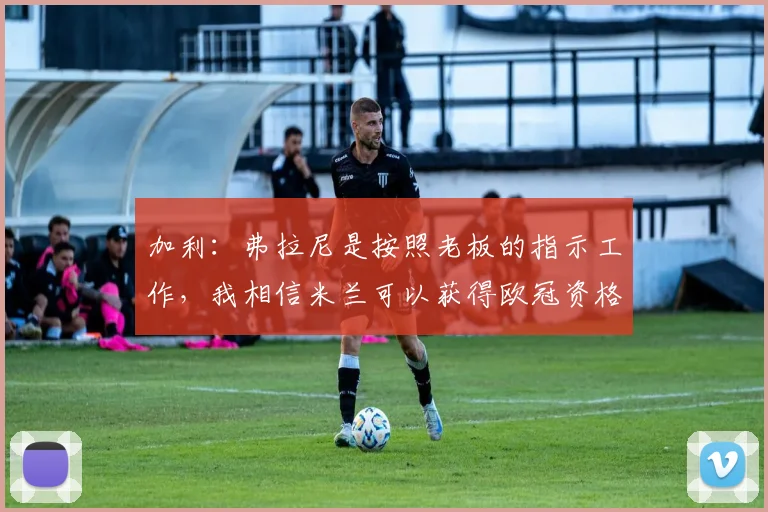 加利：弗拉尼是按照老板的指示工作，我相信米兰可以获得欧冠资格