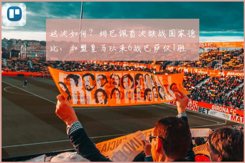 这次如何？姆巴佩首次缺战国家德比，加盟皇马以来6战巴萨仅1胜
