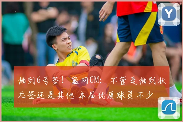 抽到6号签！篮网GM：不管是抽到状元签还是其他 本届优质球员不少